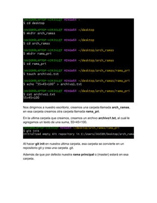 Nos dirigimos a nuestro escritorio, creamos una carpeta llamada arch_ramas,
en esa carpeta creamos otra carpeta llamada rama_pri.
En la ultima carpeta que creamos, creamos un archivo archivo1.txt, al cual le
agregamos un texto de una suma, 55+45=100.
Al hacer git init en nuestra ultima carpeta, esa carpeta se convierte en un
repositorio git y crea una carpeta .git.
Además de que por defecto nuestra rama principal o (master) estará en esa
carpeta.
 