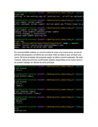 Es recomendable realizar un commit antes de crear una nueva rama, ya sea el
primero del proyecto o el último de una serie. Esto se debe a que, al crear una
rama, Git toma el estado del proyecto según el último commit realizado. De esta
manera, todos los archivos confirmados estarán disponibles en la nueva rama y
se podrán trabajar sin afectar la rama principal.
 