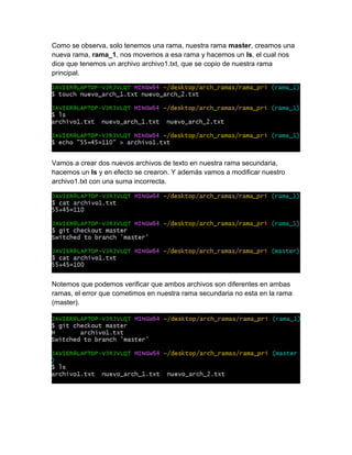 Como se observa, solo tenemos una rama, nuestra rama master, creamos una
nueva rama, rama_1, nos movemos a esa rama y hacemos un ls, el cual nos
dice que tenemos un archivo archivo1.txt, que se copio de nuestra rama
principal.
Vamos a crear dos nuevos archivos de texto en nuestra rama secundaria,
hacemos un ls y en efecto se crearon. Y además vamos a modificar nuestro
archivo1.txt con una suma incorrecta.
Notemos que podemos verificar que ambos archivos son diferentes en ambas
ramas, el error que cometimos en nuestra rama secundaria no esta en la rama
(master).
 