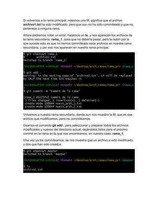 Si volvemos a la rama principal, notemos una M, significa que el archivo
archivo1.txt ha sido modificado, pero que aun no ha sido commiteado y que no
pertenece a ninguna rama.
Ahora podremos notar un error, hacemos un ls, y nos aparecen los archivos de
la rama secundaria, rama_1, cosa que no debería pasar, pero la razón por la
que sucede esto es que no hemos commiteado esos archivos en nuestra rama
secundaria, y por eso nos aparecen en nuestra rama principal.
Volvemos a nuestra rama secundaria, donde aun nos muestra la M, que es ese
archivo que modificamos, pero no commiteamos.
Usamos el comando git add . para seleccionar y preparar todos los archivos
modificados y nuevos del directorio actual, dejándolos listos para el próximo
commit en la rama en la que nos encontramos, en nuestro caso, rama_1.
Una vez ya los commiteamos, se nos muestra que un archivo a sido modificado,
y dos que han sido creados.
 