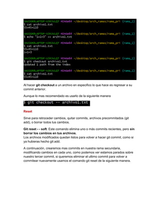 Al hacer git checkout a un archivo en especifico lo que hace es regresar a su
commit anterior.
Aunque lo mas recomendado es usarlo de la siguiente manera
Reset
Sirve para retroceder cambios, quitar commits, archivos precommitados (git
add), o borrar todos tus cambios.
Git reset - - soft: Este comando elimina uno o más commits recientes, pero sin
borrar los cambios en tus archivos.
Los archivos modificados quedan listos para volver a hacer git commit, como si
ya hubieras hecho git add.
A continuación, crearemos mas commits en nuestra rama secundaria,
modificando cambios en cada uno, como podemos ver estamos parados sobre
nuestro tercer commit, si queremos eliminar el ultimo commit para volver a
commitear nuevamente usamos el comando git reset de la siguiente manera.
 