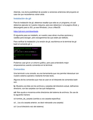 Además, nos da la posibilidad de acceder a versiones anteriores del proyecto en
caso de que necesitemos volver atrás
Instalación de git
Para la instalación de git, debemos resaltar que este es un programa, el cual
debemos ejecutar en nuestra máquina, para eso debemos ir a la pagina oficial, y
descargarlo para tu SO, ya sea Windows, Linux o MacOS
https://git-scm.com/downloads
El siguiente paso es instalarlo, en nuestro caso abran muchas opciones y
casillas para escoger, pero escogeremos las que están por defecto.
Para verificar la instalación y la versión de git, escribimos en la terminal de git
bash el comando git -v
Podemos usar git en un entorno gráfico, pero para entenderlo mejor
empezaremos usando comandos en la terminal.
Comandos
Una terminal o una consola, es una herramienta que nos permite interactuar con
nuestro sistema operativo mediante formato texto.
Algunos de los comandos que mas se usan en el interprete de comandos bash
son:
ls: Muestra una lista con los archivos y carpetas del directorio actual, definamos
directorio, son las carpetas con las que trabajamos.
cd: Nos ayuda a movernos entre directorios del sistema de archivos. Se usa de
la siguiente manera:
cd nombre_de_carpeta (cambia a una carpeta especifica)
cd .. (va a la carpeta anterior, es decir retrocede una carpeta)
cd / (va al directorio raíz del sistema)
 