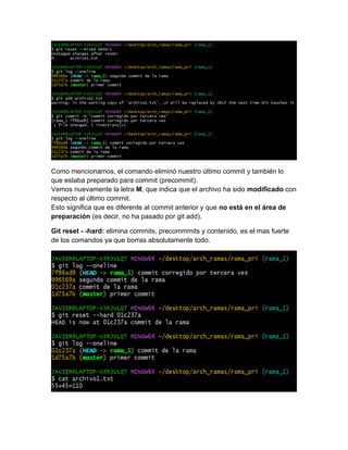 Como mencionamos, el comando eliminó nuestro último commit y también lo
que estaba preparado para commit (precommit).
Vemos nuevamente la letra M, que indica que el archivo ha sido modificado con
respecto al último commit.
Esto significa que es diferente al commit anterior y que no está en el área de
preparación (es decir, no ha pasado por git add).
Git reset - -hard: elimina commits, precommmits y contenido, es el mas fuerte
de los comandos ya que borras absolutamente todo.
 