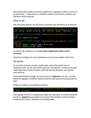 Hemos eliminado todos los commits posteriores y regresado al primer commit en
la rama rama_1, restaurando su contenido original y borrando los cambios que
habíamos hecho después.
Alias en git
Nos sirve para abreviar muchos de los comandos que escribimos en la terminal.
La manera de configurar uno es git config –global alias.(alias_abrev)
comando
Podremos configurar los que necesitemos o los que nos cuesten memorizar.
Git ignore
Al momento de hacer commits, puede haber cierta información que no
deseamos subir, ya sea información personal, contraseñas, o archivos que sean
irrelevantes para nuestro proyecto, para eso usamos git ignore, para ignorar
esos archivos.
El funcionamiento es simple, se crea un archivo .gitignore en la raíz, y en ella
podremos agregar y modificar todos los archivos que queremos que git pase de
ellos.
Podemos crearlo con el siguiente comando:
Para agregar archivos o carpetas que deben ser ignorados, lo hacemos editando
el archivo .gitignore que acabamos de crear. Para acceder al editor de texto y
modificar este archivo, utilizamos el comando nano.
 
