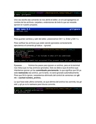 Una vez escrito ese comando se nos abrirá el editor, en el cual agregamos el
nombre de los archivos, carpetas u extensiones de todo lo que se necesite
ignorar en nuestro proyecto.
Para guardar cambios y salir del editor, presionamos Ctrl + o, Enter y Ctrl + x.
Para verificar los archivos que están siendo ignorados correctamente
ejecutamos el comando git status - -ignored.
Epaaaaa……… hicimos los pasos para ignorar un archivo, pero en la terminal
nos indica que no hay archivos ignorados. Esto se debe a que el archivo que
intentamos ignorar ya fue commiteado previamente, lo que significa que Git ya
está rastreando ese archivo, por lo tanto, no será ignorado automáticamente.
Para que Git lo ignore, necesitamos eliminarlo del control de versiones con git
rm - -cached nombre_archivo.
Lo que hace este ultimo comando, es que elimina del archivo los commits, los git
add, y git ya no lo rastreara para futuros commits.
 