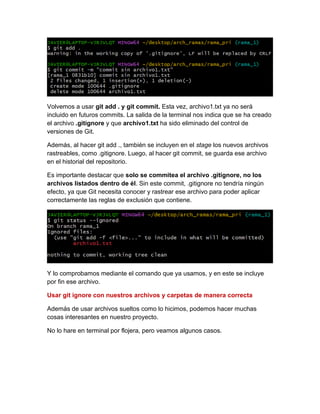 Volvemos a usar git add . y git commit. Esta vez, archivo1.txt ya no será
incluido en futuros commits. La salida de la terminal nos indica que se ha creado
el archivo .gitignore y que archivo1.txt ha sido eliminado del control de
versiones de Git.
Además, al hacer git add ., también se incluyen en el stage los nuevos archivos
rastreables, como .gitignore. Luego, al hacer git commit, se guarda ese archivo
en el historial del repositorio.
Es importante destacar que solo se commitea el archivo .gitignore, no los
archivos listados dentro de él. Sin este commit, .gitignore no tendría ningún
efecto, ya que Git necesita conocer y rastrear ese archivo para poder aplicar
correctamente las reglas de exclusión que contiene.
Y lo comprobamos mediante el comando que ya usamos, y en este se incluye
por fin ese archivo.
Usar git ignore con nuestros archivos y carpetas de manera correcta
Además de usar archivos sueltos como lo hicimos, podemos hacer muchas
cosas interesantes en nuestro proyecto.
No lo hare en terminal por flojera, pero veamos algunos casos.
 