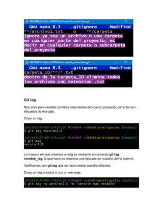 Git tag
Nos sirve para resaltar commits importantes de nuestro proyecto, como tal son
etiquetas de marcaje.
Crear un tag:
La manera en que creamos un tag es mediante el comando git tag
nombre_tag, lo que hace es crearnos una etiqueta en nuestro ultimo commit.
Verificamos con git tag que se haya creado nuestra etiqueta.
Crear un tag anotada o con un mensaje:
 
