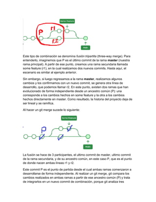 Este tipo de combinación se denomina fusión tripartita (three-way merge). Para
entenderlo, imaginemos que P es el último commit de la rama master (nuestra
rama principal). A partir de ese punto, creamos una rama secundaria llamada
some feature (r1), en la cual realizamos dos nuevos commits. Hasta aquí, el
escenario es similar al ejemplo anterior.
Sin embargo, si luego regresamos a la rama master, realizamos algunos
cambios y los confirmamos con un nuevo commit, se genera otra línea de
desarrollo, que podemos llamar r2. En este punto, existen dos ramas que han
evolucionado de forma independiente desde un ancestro común (P): una
corresponde a los cambios hechos en some feature y la otra a los cambios
hechos directamente en master. Como resultado, la historia del proyecto deja de
ser lineal y se ramifica.
Al hacer un git merge sucede lo siguiente:
La fusión se hace de 3 participantes, el ultimo commit de master, ultimo commit
de la rama secundaria, y de su ancestro común, en este caso P, que es el punto
de donde nacen ambas líneas r1 y r2.
Este commit P es el punto de partida desde el cual ambas ramas comenzaron a
desarrollarse de forma independiente. Al realizar un git merge, git compara los
cambios realizados en ambas ramas a partir de ese ancestro común (P) y trata
de integrarlos en un nuevo commit de combinación, porque git analiza tres
 