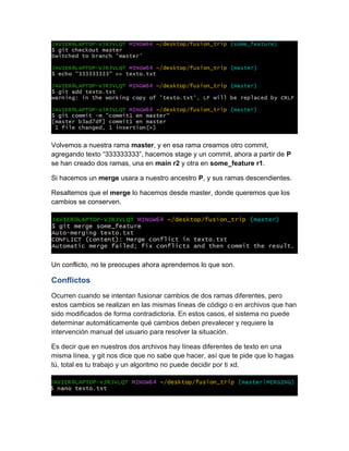 Volvemos a nuestra rama master, y en esa rama creamos otro commit,
agregando texto “333333333”, hacemos stage y un commit, ahora a partir de P
se han creado dos ramas, una en main r2 y otra en some_feature r1.
Si hacemos un merge usara a nuestro ancestro P, y sus ramas descendientes.
Resaltemos que el merge lo hacemos desde master, donde queremos que los
cambios se conserven.
Un conflicto, no te preocupes ahora aprendemos lo que son.
Conflictos
Ocurren cuando se intentan fusionar cambios de dos ramas diferentes, pero
estos cambios se realizan en las mismas líneas de código o en archivos que han
sido modificados de forma contradictoria. En estos casos, el sistema no puede
determinar automáticamente qué cambios deben prevalecer y requiere la
intervención manual del usuario para resolver la situación.
Es decir que en nuestros dos archivos hay líneas diferentes de texto en una
misma línea, y git nos dice que no sabe que hacer, así que te pide que lo hagas
tú, total es tu trabajo y un algoritmo no puede decidir por ti xd.
 