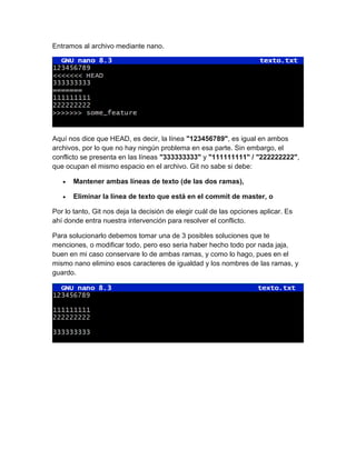 Entramos al archivo mediante nano.
Aquí nos dice que HEAD, es decir, la línea "123456789", es igual en ambos
archivos, por lo que no hay ningún problema en esa parte. Sin embargo, el
conflicto se presenta en las líneas "333333333" y "111111111" / "222222222",
que ocupan el mismo espacio en el archivo. Git no sabe si debe:
• Mantener ambas líneas de texto (de las dos ramas),
• Eliminar la línea de texto que está en el commit de master, o
Por lo tanto, Git nos deja la decisión de elegir cuál de las opciones aplicar. Es
ahí donde entra nuestra intervención para resolver el conflicto.
Para solucionarlo debemos tomar una de 3 posibles soluciones que te
menciones, o modificar todo, pero eso seria haber hecho todo por nada jaja,
buen en mi caso conservare lo de ambas ramas, y como lo hago, pues en el
mismo nano elimino esos caracteres de igualdad y los nombres de las ramas, y
guardo.
 