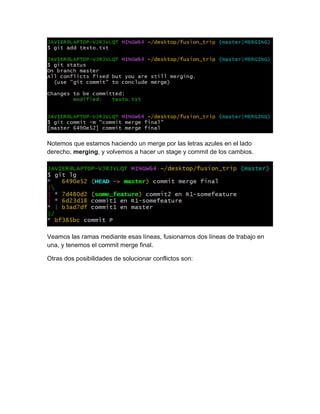 Notemos que estamos haciendo un merge por las letras azules en el lado
derecho, merging, y volvemos a hacer un stage y commit de los cambios.
Veamos las ramas mediante esas líneas, fusionamos dos líneas de trabajo en
una, y tenemos el commit merge final.
Otras dos posibilidades de solucionar conflictos son:
 