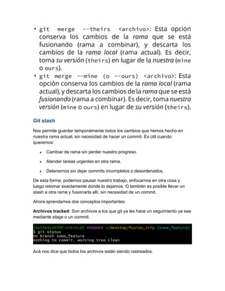 Git stash
Nos permite guardar temporalmente todos los cambios que hemos hecho en
nuestra rama actual, sin necesidad de hacer un commit. Es útil cuando
queremos:
• Cambiar de rama sin perder nuestro progreso.
• Atender tareas urgentes en otra rama.
• Detenernos sin dejar commits incompletos o desordenados.
De esta forma, podemos pausar nuestro trabajo, enfocarnos en otra cosa y
luego retomar exactamente donde lo dejamos. O también es posible llevar un
stash a otra rama y fusionarla allí, sin necesidad de un commit.
Ahora aprendamos dos conceptos importantes:
Archivos tracked: Son archivos a los que git ya les hace un seguimiento ya sea
mediante stage o un commit.
Acá nos dice que todos los archivos están siendo rastreados.
 
