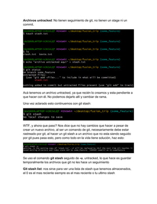 Archivos untracked: No tienen seguimiento de git, no tienen un stage ni un
commit.
Acá tenemos un archivo untracked, ya que recién lo creamos y esta pendiente a
que hacer con él. No podemos dejarlo allí y cambiar de rama.
Una vez aclarado esto continuemos con git stash:
WTF, y ahora que paso? Nos dice que no hay cambios que hacer a pesar de
crear un nuevo archivo, al ser un comando de git, necesariamente debe estar
rastreado por git, al hacer un git stash a un archivo que no esta siendo seguido
por git pues pasa esto, pero como todo en la vida tiene solución, haz esto:
Se uso el comando git stash seguido de -u, untracked, lo que hace es guardar
temporalmente los archivos que git no les hace un seguimiento
Git stash list: nos sirve para ver una lista de stash que tenemos almacenados,
el 0 es el mas reciente siempre es el mas reciente o tu ultimo stash
 