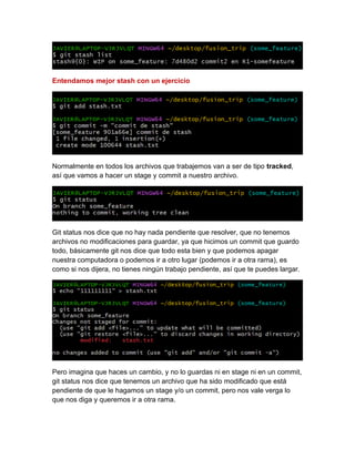 Entendamos mejor stash con un ejercicio
Normalmente en todos los archivos que trabajemos van a ser de tipo tracked,
así que vamos a hacer un stage y commit a nuestro archivo.
Git status nos dice que no hay nada pendiente que resolver, que no tenemos
archivos no modificaciones para guardar, ya que hicimos un commit que guardo
todo, básicamente git nos dice que todo esta bien y que podemos apagar
nuestra computadora o podemos ir a otro lugar (podemos ir a otra rama), es
como si nos dijera, no tienes ningún trabajo pendiente, así que te puedes largar.
Pero imagina que haces un cambio, y no lo guardas ni en stage ni en un commit,
git status nos dice que tenemos un archivo que ha sido modificado que está
pendiente de que le hagamos un stage y/o un commit, pero nos vale verga lo
que nos diga y queremos ir a otra rama.
 