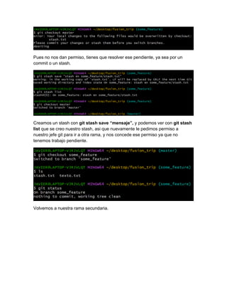 Pues no nos dan permiso, tienes que resolver ese pendiente, ya sea por un
commit o un stash.
Creamos un stash con git stash save “mensaje”, y podemos ver con git stash
list que se creo nuestro stash, asi que nuevamente le pedimos permiso a
nuestro jefe git para ir a otra rama, y nos concede ese permiso ya que no
tenemos trabajo pendiente.
Volvemos a nuestra rama secundaria.
 
