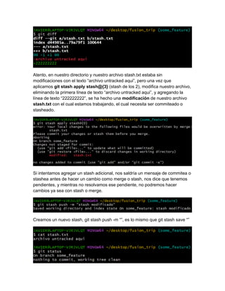 Atento, en nuestro directorio y nuestro archivo stash.txt estaba sin
modificaciones con el texto “archivo untracked aqui”, pero una vez que
aplicamos git stash apply stash@{3} (stash de los 2), modifica nuestro archivo,
eliminando la primera línea de texto “archivo untracked aqui”, y agregando la
línea de texto “222222222”, se ha hecho una modificación de nuestro archivo
stash.txt con el cual estamos trabajando, el cual necesita ser commiteado o
stasheado.
Si intentamos agregar un stash adicional, nos saldría un mensaje de commitea o
stashea antes de hacer un cambio como merge o stash, nos dice que tenemos
pendientes, y mientras no resolvamos ese pendiente, no podremos hacer
cambios ya sea con stash o merge.
Creamos un nuevo stash, git stash push -m “”, es lo mismo que git stash save “”
 