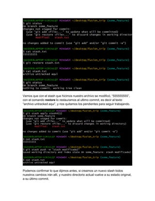Vemos que con el stash que hicimos nuestro archivo se modificó, “555555555”,
con el comando restore lo restauramos al ultimo commit, es decir al texto
“archivo untracked aqui”, y nos quitamos los pendientes para seguir trabajando.
Podemos confirmar lo que dijimos antes, si creamos un nuevo stash todos
nuestros cambios irán allí, y nuestro directorio actual vuelve a su estado original,
a su último commit.
 
