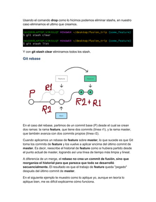 Usando el comando drop como lo hicimos podemos eliminar stashs, en nuestro
caso eliminamos el ultimo que creamos.
Y con git stash clear eliminamos todos los stash.
Git rebase
En el caso del rebase, partimos de un commit base (P) desde el cual se crean
dos ramas: la rama feature, que tiene dos commits (línea r1), y la rama master,
que también avanza con dos commits propios (línea r2).
Cuando aplicamos un rebase de feature sobre master, lo que sucede es que Git
toma los commits de feature y los vuelve a aplicar encima del último commit de
master. Es decir, reescribe el historial de feature como si hubiera partido desde
el punto actual de master, logrando así una línea de tiempo más limpia y lineal.
A diferencia de un merge, el rebase no crea un commit de fusión, sino que
reorganiza el historial para que parezca que todo se desarrolló
secuencialmente. El resultado es que el trabajo de feature queda "pegado"
después del último commit de master.
En el siguiente ejemplo te muestro como lo aplique yo, aunque en teoría lo
aplique bien, me es difícil explicarme cómo funciona.
 