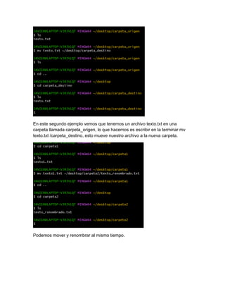 En este segundo ejemplo vemos que tenemos un archivo texto.txt en una
carpeta llamada carpeta_origen, lo que hacemos es escribir en la terminar mv
texto.txt /carpeta_destino, esto mueve nuestro archivo a la nueva carpeta.
Podemos mover y renombrar al mismo tiempo.
 