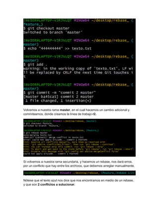 Volvemos a nuestra rama master, en el cual hacemos un cambio adicional y
commiteamos, donde creamos la línea de trabajo r2.
Si volvemos a nuestra rama secundaria, y hacemos un rebase, nos dará erros,
por un conflicto que hay entre los archivos, que debemos arreglar manualmente.
Nótese que el texto azul nos dice que nos encontramos en medio de un rebase,
y que son 2 conflictos a solucionar.
 