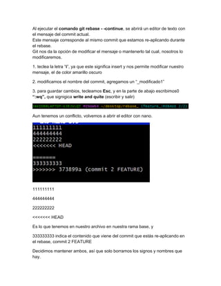 Al ejecutar el comando git rebase - -continue, se abrirá un editor de texto con
el mensaje del commit actual.
Este mensaje corresponde al mismo commit que estamos re-aplicando durante
el rebase.
Git nos da la opción de modificar el mensaje o mantenerlo tal cual, nosotros lo
modificaremos.
1. teclea la letra “i”, ya que este significa insert y nos permite modificar nuestro
mensaje, el de color amarillo oscuro
2. modificamos el nombre del commit, agregamos un “_modificado1”
3. para guardar cambios, tecleamos Esc, y en la parte de abajo escribimos0
“:wq”, que signigica write and quite (escribir y salir)
Aun tenemos un conflicto, volvemos a abrir el editor con nano.
111111111
444444444
222222222
<<<<<<< HEAD
Es lo que tenemos en nuestro archivo en nuestra rama base, y
333333333 indica el contenido que viene del commit que estás re-aplicando en
el rebase, commit 2 FEATURE
Decidimos mantener ambos, así que solo borramos los signos y nombres que
hay.
 