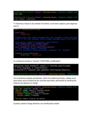Y volvemos a hacer lo de cambiar el nombre, no le tome captura, pero digamos
que sí.
Le cambie el nombre a “commit 1 FEATURE_modificado2”
Ya no tenemos rebases pendientes. Como te mostré al principio, rebase sirve
para hacer que la historia de los commits sea lineal, eliminando la ramificación
extensa que genera un merge.
Cuando usamos merge tenemos una ramificación similar
 