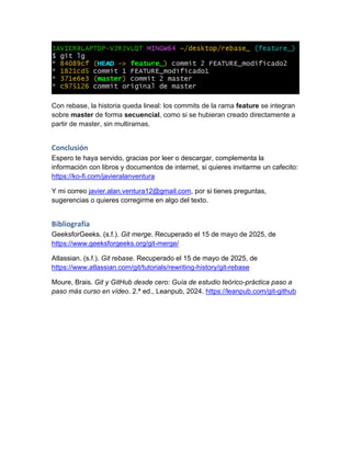 Con rebase, la historia queda lineal: los commits de la rama feature se integran
sobre master de forma secuencial, como si se hubieran creado directamente a
partir de master, sin multiramas.
Conclusión
Espero te haya servido, gracias por leer o descargar, complementa la
información con libros y documentos de internet, si quieres invitarme un cafecito:
https://ko-fi.com/javieralanventura
Y mi correo javier.alan.ventura12@gmail.com, por si tienes preguntas,
sugerencias o quieres corregirme en algo del texto.
Bibliografía
GeeksforGeeks. (s.f.). Git merge. Recuperado el 15 de mayo de 2025, de
https://www.geeksforgeeks.org/git-merge/
Atlassian. (s.f.). Git rebase. Recuperado el 15 de mayo de 2025, de
https://www.atlassian.com/git/tutorials/rewriting-history/git-rebase
Moure, Brais. Git y GitHub desde cero: Guía de estudio teórico-práctica paso a
paso más curso en vídeo. 2.ª ed., Leanpub, 2024. https://leanpub.com/git-github
 