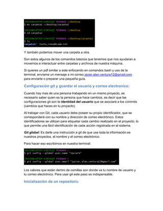 Y también podemos mover una carpeta a otra.
Son estos algunos de los comandos básicos que tenemos que nos ayudaran a
movernos e interactuar entre carpetas y archivos de nuestra máquina.
Si quieres un pdf similar a este enfocando en comandos bash y uso de la
terminal, envíame un mensaje a mi correo javier.alan.ventura12@gmail.com
para enviarte o preparar una pequeña guía.
Configuración git y guardar el usuario y correo electronico:
Cuando hay mas de una persona trabajando en un mismo proyecto, es
necesario saber quien es la persona que hace cambios, es decir que las
configuraciones git son la identidad del usuario que se asociará a los commits
(cambios que haces en tu proyecto).
Al trabajar con Git, cada usuario debe poseer su propio identificador, que se
corresponderá con su nombre y dirección de correo electrónico. Estos
identificadores se utilizan para etiquetar cada cambio realizado en el proyecto, lo
que permite una fácil identificación de cada acción registrada en el sistema.
Git global: Es darle una instrucción a git de que use toda la información es
nuestros proyectos, el nombre y el correo electrónico.
Para hacer eso escribimos en nuestra terminal:
Los valores que están dentro de comillas son donde va tu nombre de usuario y
tu correo electrónico. Para usar git este paso es indispensable.
Inicialización de un repositorio
 