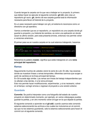 Cuando tengas la carpeta con la que vas a trabajar en tu proyecto, lo primero
que debes hacer es ejecutar el siguiente comando: git init, esto crea un
repositorio git vacío .git, dentro de esa carpeta guarda toda la información
necesaria para llevar el historial de tu proyecto.
Es un paso necesario para trabajar con git y el sistema lo reconozca como un
directorio con git operativo.
Vamos a entender que es un repositorio, un repositorio es una carpeta donde git
guarda tu proyecto y su historial de cambios, es como una aplicación en donde
sacan la ultima versión, pero esta presenta errores, entonces nos permite volver
a versiones anteriores.
El primer paso es en nuestra carpeta en la cual estemos trabajando, hacemos
Notaremos la palabra master, significa que estás trabajando en una rama
principal del repositorio.
Ramas
Seguramente muchos de ustedes vieron la serie de Loki. En ella, hay escenas
donde se muestran líneas o ramas temporales: diferentes caminos que surgen a
partir de cambios en la línea principal del tiempo.
En Git sucede algo similar. Las ramas son líneas de trabajo independientes que
no afectan a las demás, ni a la rama principal.
Esto nos permite hacer modificaciones, experimentar, y si es necesario, volver
en el tiempo: corregir errores o regresar el proyecto a una versión anterior.
Guardado
Commits: Se podría interpretar como una fotografía del estado de nuestro
proyecto en determinado momento, por ejemplo, en varios videojuegos puedes
guardar la partida, y en otro momento volver al lugar en la que dejaste la partida.
El siguiente comando a aprender es el git add, cuando usamos este comando
estamos seleccionando los archivos a los cuales los incluiremos en el commit,
ojo que no los estamos guardando, solo lo estamos seleccionando para hacer el
commit con el siguiente comando.
 