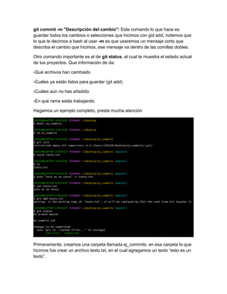 git commit -m "Descripción del cambio": Este comando lo que hace es
guardar todos los cambios o selecciones que hicimos con gid add, notemos que
lo que le decimos a bash al usar -m es que usaremos un mensaje corto que
describa el cambio que hicimos, ese mensaje va dentro de las comillas dobles.
Otro comando importante es el de git status, el cual te muestra el estado actual
de tus proyectos. Que información de da:
-Qué archivos han cambiado
-Cuáles ya están listos para guardar (git add)
-Cuáles aún no has añadido
-En qué rama estás trabajando
Hagamos un ejemplo completo, presta mucha atención
Primeramente, creamos una carpeta llamada ej_commits, en esa carpeta lo que
hicimos fue crear un archivo texto.txt, en el cual agregamos un texto “esto es un
texto”.
 