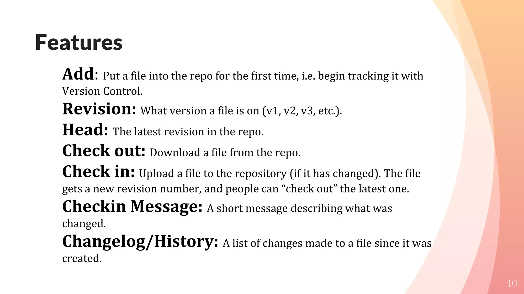 Features
10
Add: Put a file into the repo for the first time, i.e. begin tracking it with
Version Control.
Revision: What version a file is on (v1, v2, v3, etc.).
Head: The latest revision in the repo.
Check out: Download a file from the repo.
Check in: Upload a file to the repository (if it has changed). The file
gets a new revision number, and people can “check out” the latest one.
Checkin Message: A short message describing what was
changed.
Changelog/History: A list of changes made to a file since it was
created.
 