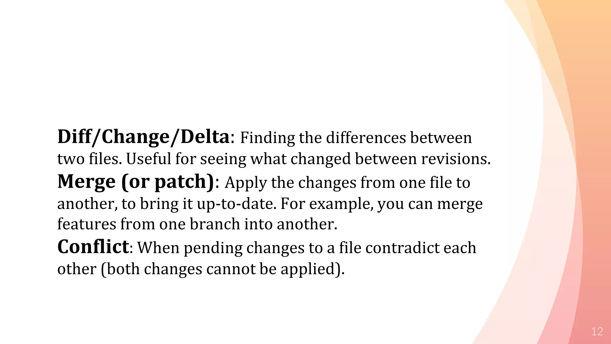 12
Diff/Change/Delta: Finding the differences between
two files. Useful for seeing what changed between revisions.
Merge (or patch): Apply the changes from one file to
another, to bring it up-to-date. For example, you can merge
features from one branch into another.
Conflict: When pending changes to a file contradict each
other (both changes cannot be applied).
 