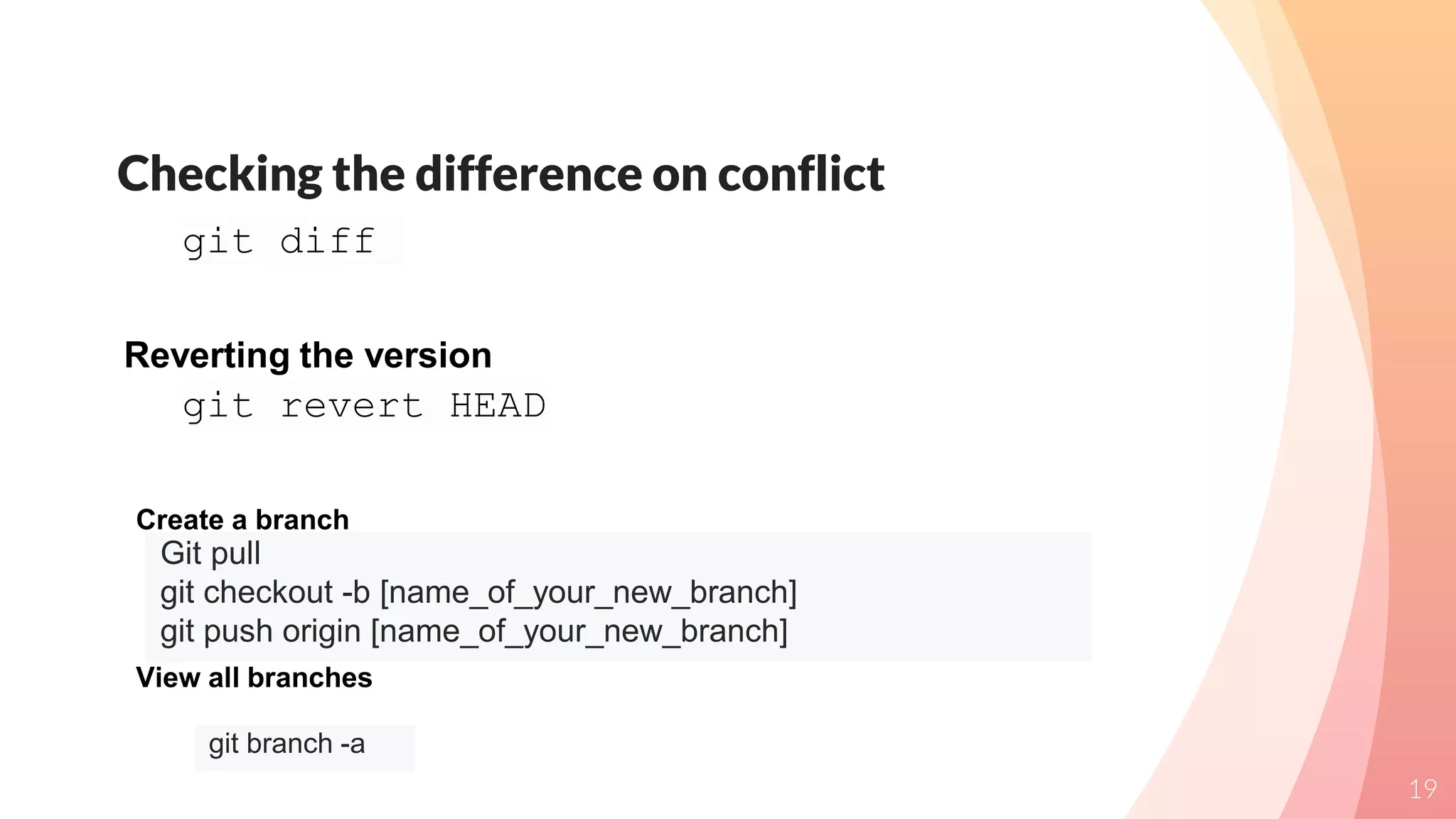 Checking the difference on conflict
19
git diff
git revert HEAD
Reverting the version
Git pull
git checkout -b [name_of_your_new_branch]
git push origin [name_of_your_new_branch]
Create a branch
git branch -a
View all branches
 