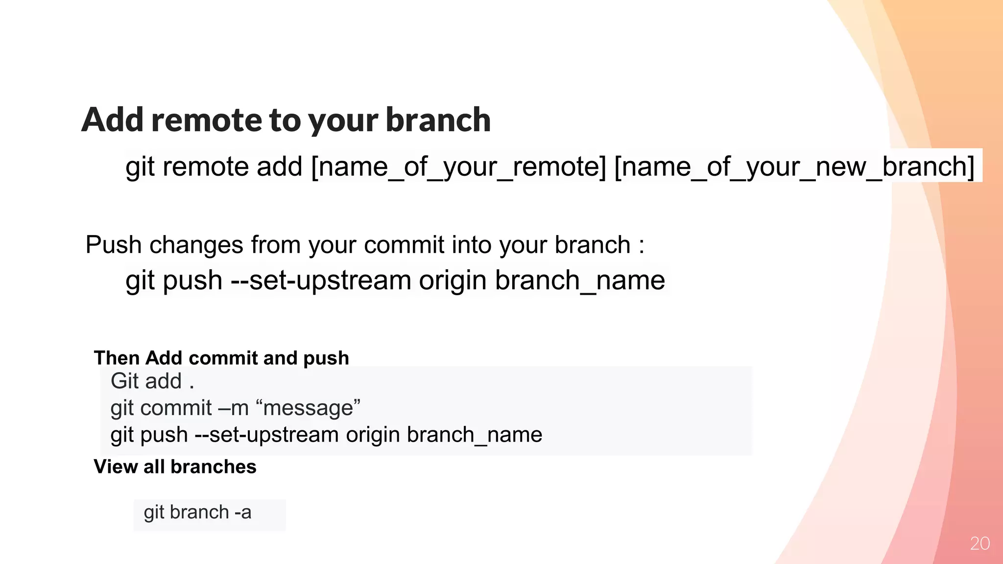 Add remote to your branch
20
git remote add [name_of_your_remote] [name_of_your_new_branch]
git push --set-upstream origin branch_name
Push changes from your commit into your branch :
Git add .
git commit –m “message”
git push --set-upstream origin branch_name
Then Add commit and push
git branch -a
View all branches
 