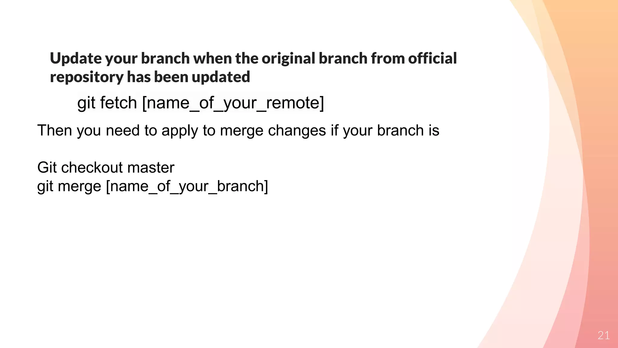 Update your branch when the original branch from official
repository has been updated
21
git fetch [name_of_your_remote]
Then you need to apply to merge changes if your branch is
Git checkout master
git merge [name_of_your_branch]
 