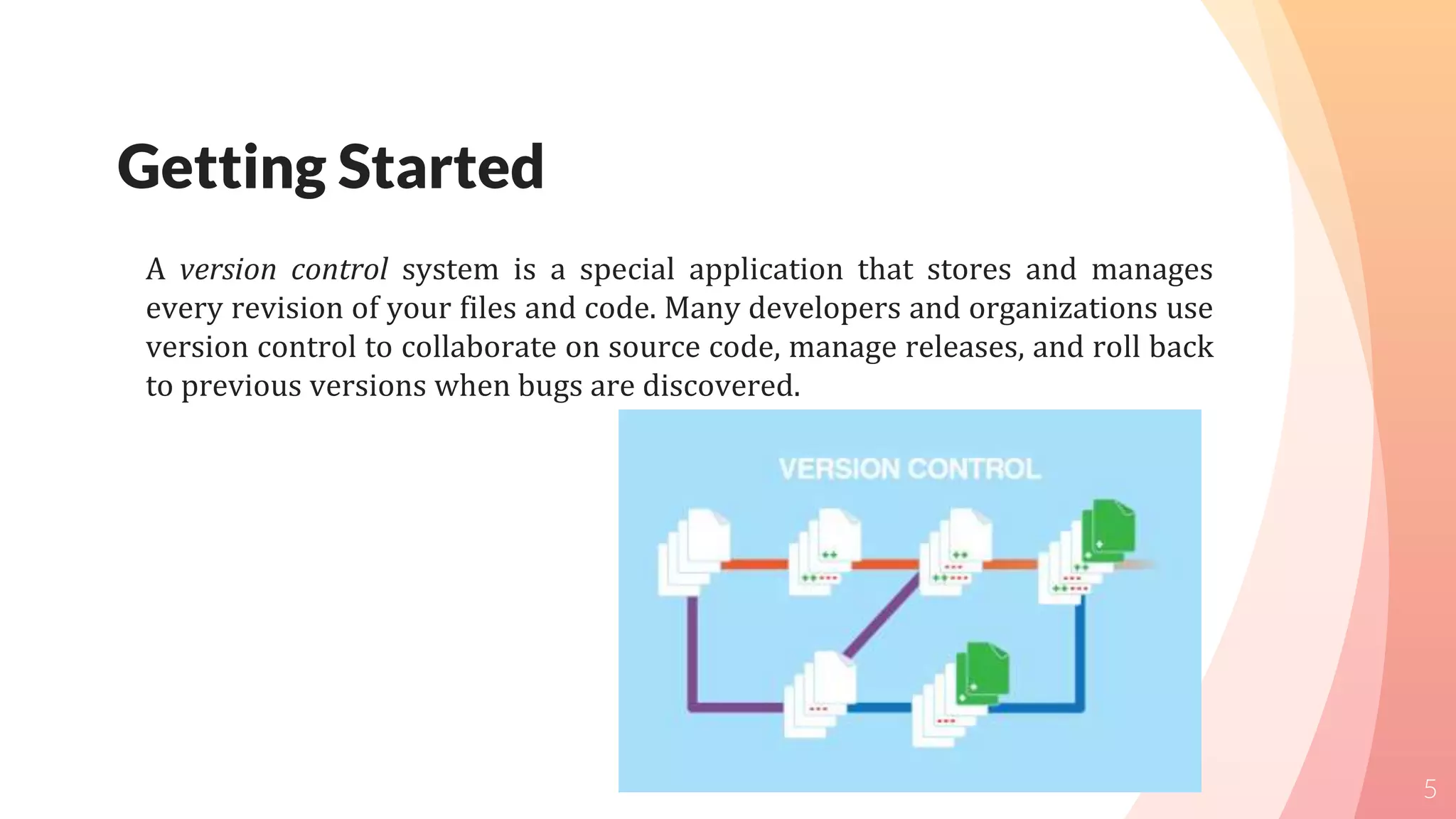 Getting Started
A version control system is a special application that stores and manages
every revision of your files and code. Many developers and organizations use
version control to collaborate on source code, manage releases, and roll back
to previous versions when bugs are discovered.
5
 