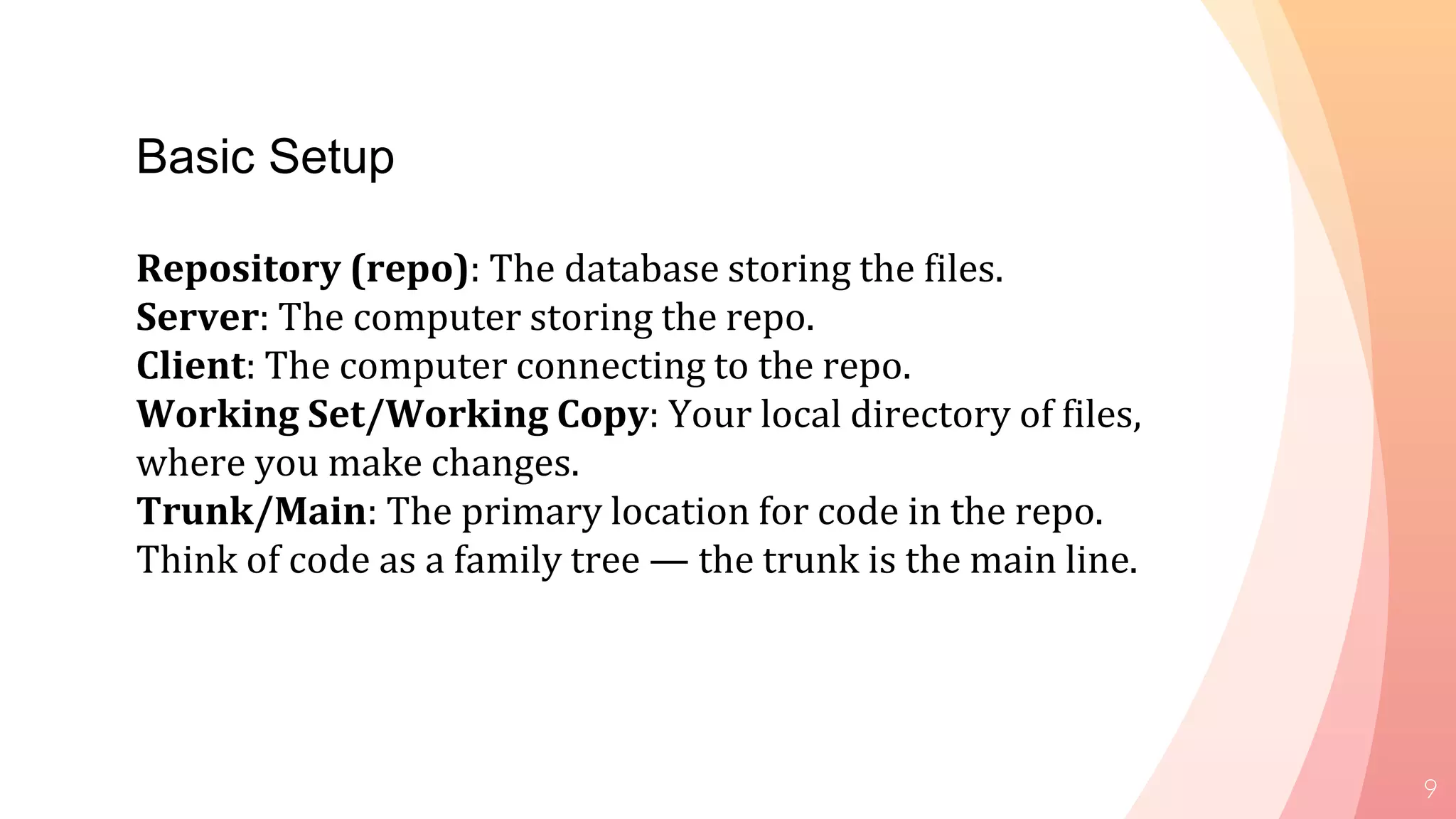 9
Basic Setup
Repository (repo): The database storing the files.
Server: The computer storing the repo.
Client: The computer connecting to the repo.
Working Set/Working Copy: Your local directory of files,
where you make changes.
Trunk/Main: The primary location for code in the repo.
Think of code as a family tree — the trunk is the main line.
 