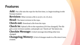 Features
10
Add: Put a file into the repo for the first time, i.e. begin tracking it with
Version Control.
Revision: What version a file is on (v1, v2, v3, etc.).
Head: The latest revision in the repo.
Check out: Download a file from the repo.
Check in: Upload a file to the repository (if it has changed). The file
gets a new revision number, and people can “check out” the latest one.
Checkin Message: A short message describing what was
changed.
Changelog/History: A list of changes made to a file since it was
created.
 