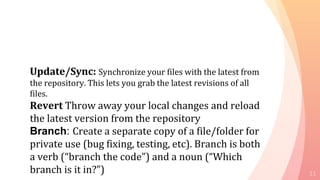 11
Update/Sync: Synchronize your files with the latest from
the repository. This lets you grab the latest revisions of all
files.
Revert Throw away your local changes and reload
the latest version from the repository
Branch: Create a separate copy of a file/folder for
private use (bug fixing, testing, etc). Branch is both
a verb (“branch the code”) and a noun (“Which
branch is it in?”)
 