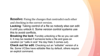 13
Resolve: Fixing the changes that contradict each other
and checking in the correct version.
Locking: Taking control of a file so nobody else can edit
it until you unlock it. Some version control systems use
this to avoid conflicts.
Breaking the lock: Forcibly unlocking a file so you can edit
it. It may be needed if someone locks a file and goes on
vacation (or “calls in sick” the day Halo 3 comes out).
Check out for edit: Checking out an “editable” version of a
file. Some VCSes have editable files by default, others require
an explicit command.
 
