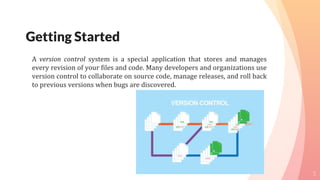 Getting Started
A version control system is a special application that stores and manages
every revision of your files and code. Many developers and organizations use
version control to collaborate on source code, manage releases, and roll back
to previous versions when bugs are discovered.
5
 