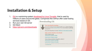 Installation & Setup
8
1. Git is a versioning system developed by Linus Torvalds, that is used by
millions of users around the globe. Companies like GitHub offer code hosting
services based on Git.
2. Run your own Git server
3. Git Client
4. https://git-scm.com/downloads
 