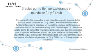 En conclusión, los comandos proporcionados son solo algunos de los
básicos y más utilizados en Git y GitHub. Permiten realizar tareas
fundamentales como inicializar un repositorio, realizar confirmaciones,
sincronizar con un repositorio remoto y más. Sin embargo, Git ofrece una
amplia gama de comandos y opciones adicionales que pueden explorarse
para adaptarse a diferentes situaciones y necesidades de desarrollo. Es
importante seguir explorando y familiarizándose con estos comandos para
aprovechar al máximo el potencial de Git y GitHub en tu flujo de trabajo de
desarrollo.
Diseño realizado por SlideGo.com
Gracias por tu tiempo explorando el
mundo de Git y GitHub
 