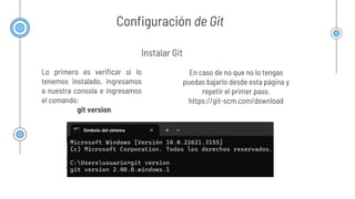 Configuración de Git
Lo primero es verificar si lo
tenemos instalado, ingresamos
a nuestra consola e ingresamos
el comando:
git version
Instalar Git
En caso de no que no lo tengas
puedas bajarlo desde esta página y
repetir el primer paso.
https://git-scm.com/download
 