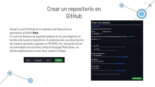 Desde tu perfil GitHub en el submenú de Repositorios,
apretamos el botón New.
El cual nos llevara a la siguiente página en la cual elegimos el
nombre de nuestro repositorio, le podemos dar una descripción
de manera opcional y agregar un README.me, esta práctica es
recomendada este archivo utiliza el lenguaje Mark Down, es
donde explicaremos lo que hace nuestro Código.
Crear un repositorio en
GitHub
 