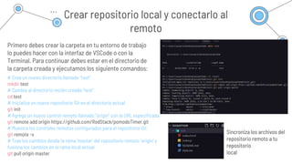 Crear repositorio local y conectarlo al
remoto
Primero debes crear la carpeta en tu entorno de trabajo
lo puedes hacer con la interfaz de VSCode o con la
Terminal. Para continuar debes estar en el directorio de
la carpeta creada y ejecutamos los siguiente comandos:
Venusen
Venus is the second
planet from the sun
Neptune
# Crea un nuevo directorio llamado "test"
mkdir test
# Cambia al directorio recién creado "test"
cd test
# Inicializa un nuevo repositorio Git en el directorio actual
git init
# Agrega un nuevo control remoto llamado "origin" con la URL especificada
git remote add origin https://github.com/RodStack/pomodoTimer.git
# Muestra los controles remotos configurados para el repositorio Git
git remote -v
# Trae los cambios desde la rama 'master' del repositorio remoto 'origin' y
fusiona los cambios en la rama local actual
git pull origin master
Sincroniza los archivos del
repositorio remoto a tu
repositorio
local
 