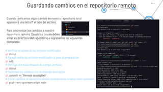 Guardando cambios en el repositorio remoto
Cuando realicemos algún cambio en nuestro repositorio local
aparecerá una letra M al lado del archivo.
Para sincronizar los cambios a nuestro
repositorio remoto. Desde la consola debes
estar en directorio del repositorio e ingresamos los siguientes
comandos:
# Verificar el estado de los archivos modificados
git status
# Agregar todos los archivos modificados al área de preparación
git add .
# Verificar el estado después de agregar archivos
git status
# Confirmar los cambios con un mensaje descriptivo
git commit -m "Mensaje descriptivo"
# Enviar cambios al repositorio remoto estableciendo la rama como upstream
git push --set-upstream origin main
 
