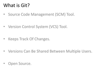 What is Git?
• Source Code Management (SCM) Tool.
• Version Control System (VCS) Tool.
• Keeps Track Of Changes.
• Versions Can Be Shared Between Multiple Users.
• Open Source.
 