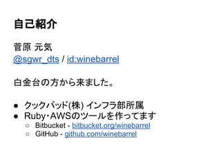 自己紹介
菅原 元気
@sgwr_dts / id:winebarrel
白金台の方から来ました。
● クックパッド(株) インフラ部所属
● Ruby・AWSのツールを作ってます
○ Bitbucket - bitbucket.org/win...