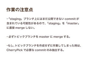 作業の注意点
・「staging」ブランチ上にはまだ公開できない commit が
含まれている可能性があるので、「staging」を「master」
に直接 merge しない。
・必ずトピックブランチを master に merge する。
・もし、トピックブランチを作成せずに作業してしまった時は、
CherryPick で必要な commit のみ抽出する。
 
